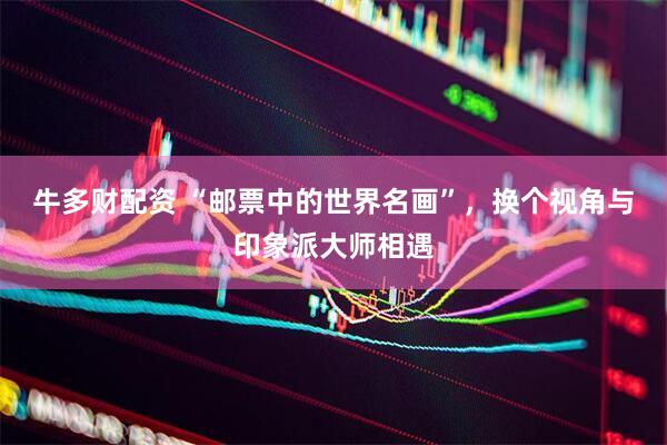 牛多财配资 “邮票中的世界名画”，换个视角与印象派大师相遇