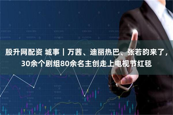 股升网配资 城事｜万茜、迪丽热巴、张若昀来了，30余个剧组80余名主创走上电视节红毯