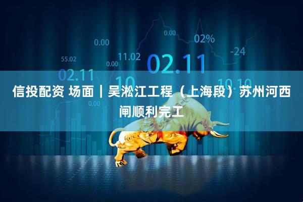 信投配资 场面｜吴淞江工程（上海段）苏州河西闸顺利完工