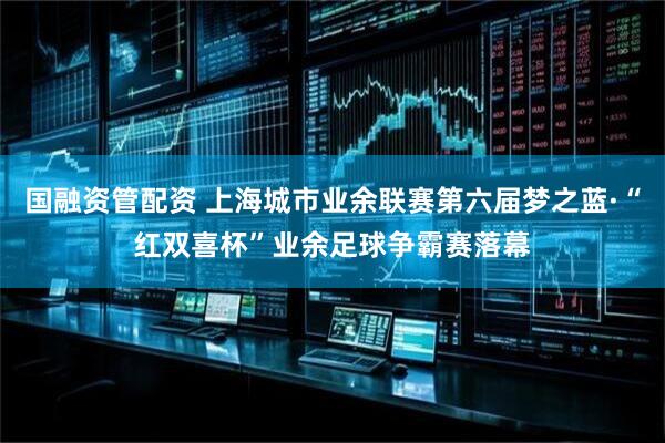 国融资管配资 上海城市业余联赛第六届梦之蓝·“红双喜杯”业余足球争霸赛落幕
