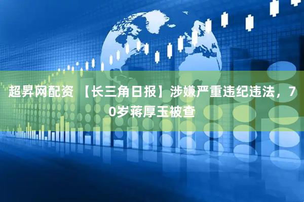 超昇网配资 【长三角日报】涉嫌严重违纪违法，70岁蒋厚玉被查