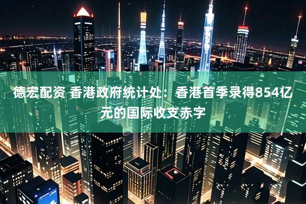 德宏配资 香港政府统计处：香港首季录得854亿元的国际收支赤字