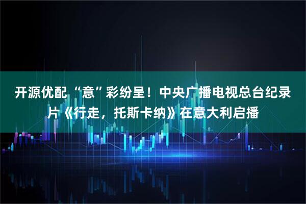开源优配 “意”彩纷呈！中央广播电视总台纪录片《行走，托斯卡纳》在意大利启播