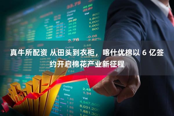 真牛所配资 从田头到衣柜，喀什优棉以 6 亿签约开启棉花产业新征程