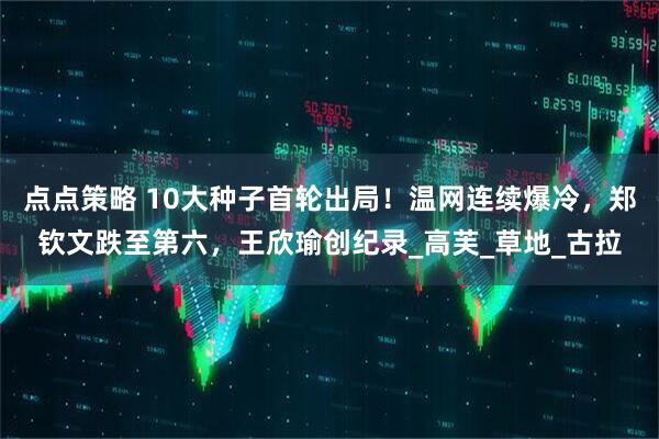点点策略 10大种子首轮出局！温网连续爆冷，郑钦文跌至第六，王欣瑜创纪录_高芙_草地_古拉