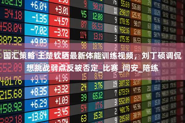 国汇策略 王楚钦晒最新体能训练视频，刘丁硕调侃想挑战弱点反被否定_比赛_闫安_陪练
