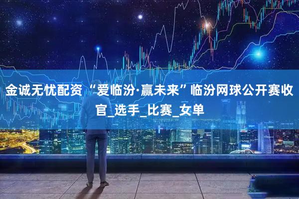 金诚无忧配资 “爱临汾·赢未来”临汾网球公开赛收官_选手_比赛_女单