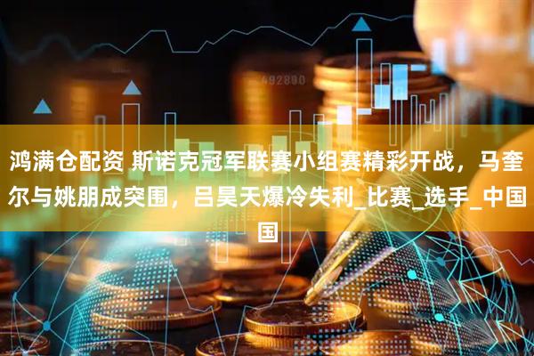 鸿满仓配资 斯诺克冠军联赛小组赛精彩开战，马奎尔与姚朋成突围，吕昊天爆冷失利_比赛_选手_中国