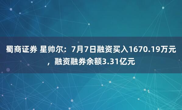 蜀商证券 星帅尔：7月7日融资买入1670.19万元，融资融券余额3.31亿元