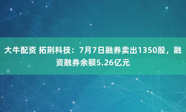 大牛配资 拓荆科技：7月7日融券卖出1350股，融资融券余额5.26亿元