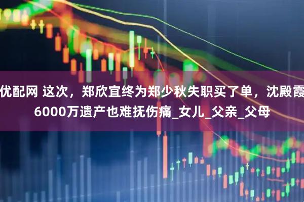 优配网 这次，郑欣宜终为郑少秋失职买了单，沈殿霞6000万遗产也难抚伤痛_女儿_父亲_父母