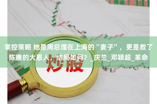 掌控策略 她是周总理在上海的“妻子”，更是救了陈赓的大恩人，结局如何？_庆兰_邓颖超_革命