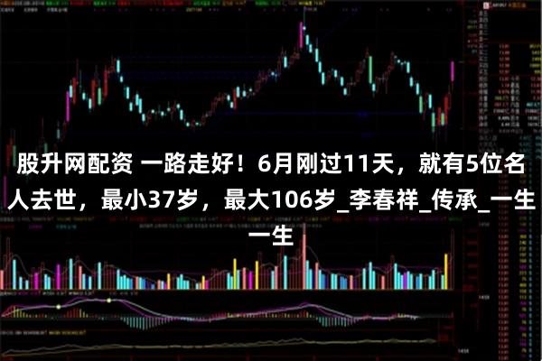 股升网配资 一路走好！6月刚过11天，就有5位名人去世，最小37岁，最大106岁_李春祥_传承_一生