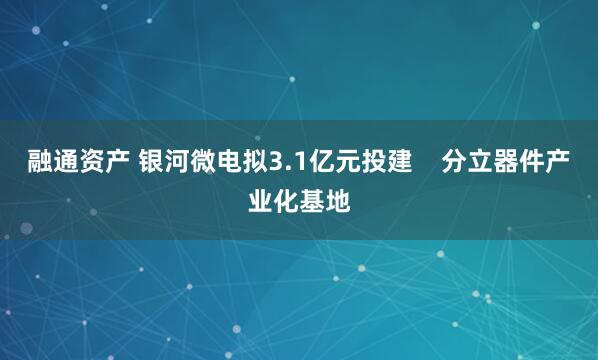 融通资产 银河微电拟3.1亿元投建    分立器件产业化基地