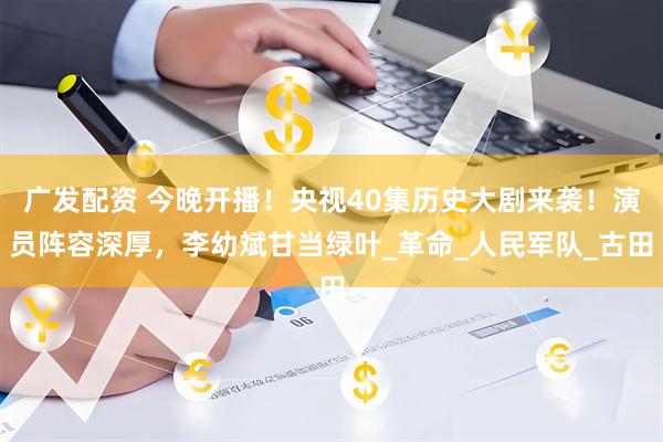 广发配资 今晚开播！央视40集历史大剧来袭！演员阵容深厚，李幼斌甘当绿叶_革命_人民军队_古田