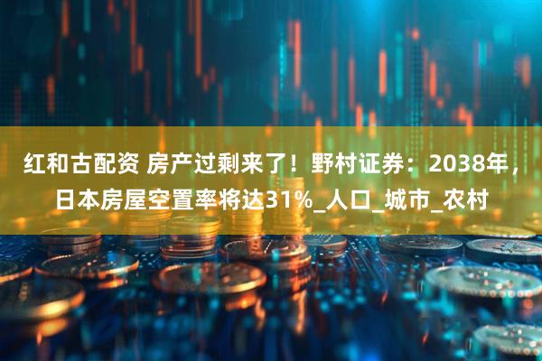 红和古配资 房产过剩来了！野村证券：2038年，日本房屋空置率将达31%_人口_城市_农村