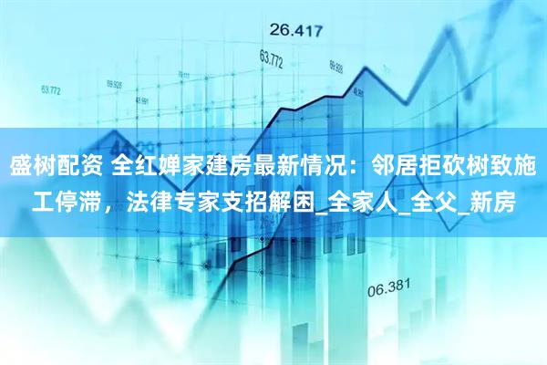 盛树配资 全红婵家建房最新情况：邻居拒砍树致施工停滞，法律专家支招解困_全家人_全父_新房
