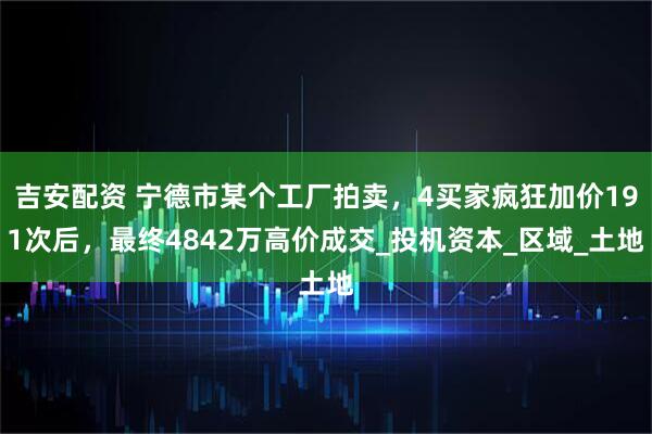 吉安配资 宁德市某个工厂拍卖，4买家疯狂加价191次后，最终4842万高价成交_投机资本_区域_土地