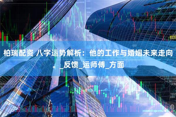 柏瑞配资 八字运势解析：他的工作与婚姻未来走向。_反馈_运师傅_方面