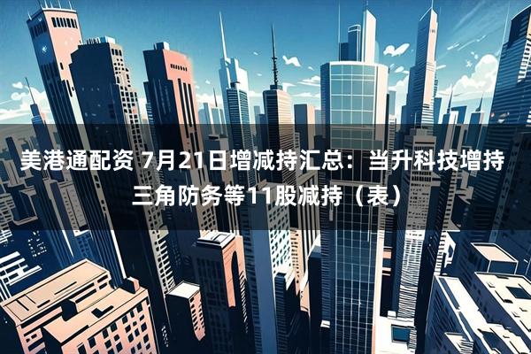 美港通配资 7月21日增减持汇总：当升科技增持 三角防务等11股减持（表）