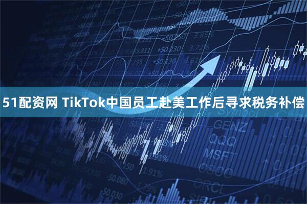 51配资网 TikTok中国员工赴美工作后寻求税务补偿