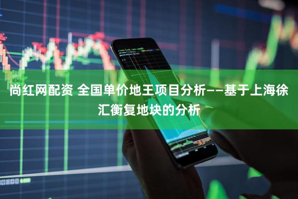尚红网配资 全国单价地王项目分析——基于上海徐汇衡复地块的分析