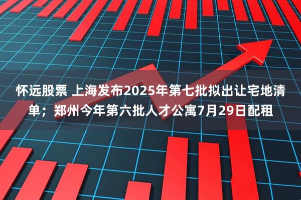 怀远股票 上海发布2025年第七批拟出让宅地清单；郑州今年第六批人才公寓7月29日配租