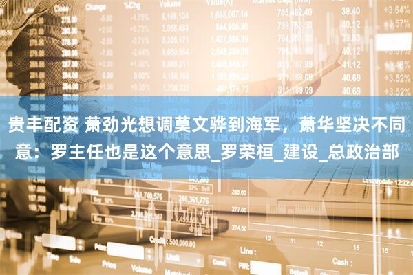 贵丰配资 萧劲光想调莫文骅到海军，萧华坚决不同意：罗主任也是这个意思_罗荣桓_建设_总政治部