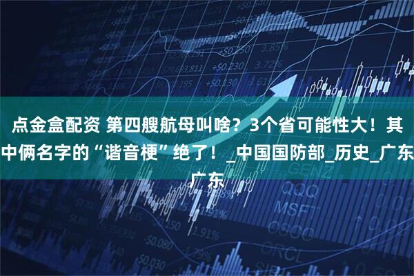 点金盒配资 第四艘航母叫啥？3个省可能性大！其中俩名字的“谐音梗”绝了！_中国国防部_历史_广东
