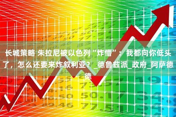 长城策略 朱拉尼被以色列“炸懵”：我都向你低头了，怎么还要来炸叙利亚？_德鲁兹派_政府_阿萨德