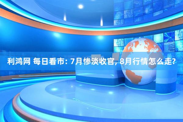利鸿网 每日看市: 7月惨淡收官, 8月行情怎么走?