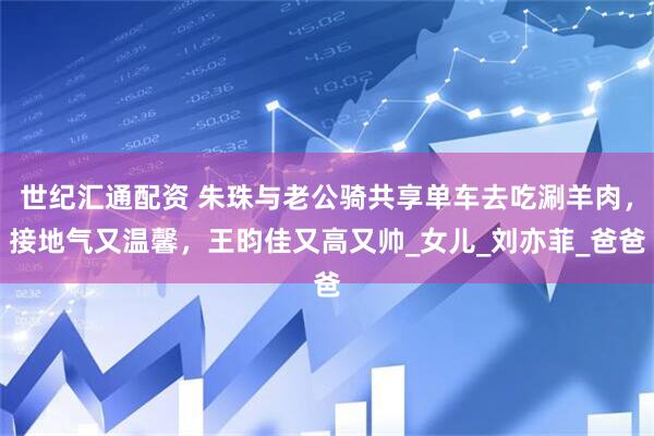 世纪汇通配资 朱珠与老公骑共享单车去吃涮羊肉，接地气又温馨，王昀佳又高又帅_女儿_刘亦菲_爸爸