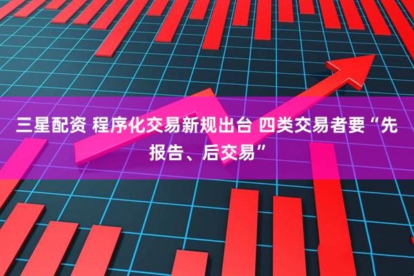 三星配资 程序化交易新规出台 四类交易者要“先报告、后交易”