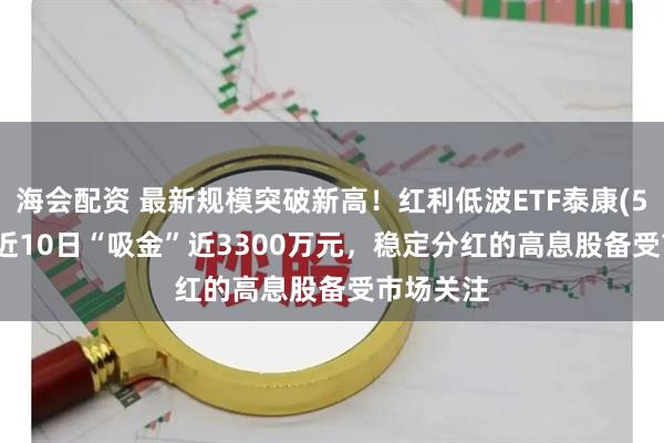海会配资 最新规模突破新高！红利低波ETF泰康(560150)近10日“吸金”近3300万元，稳定分红的高息股备受市场关注