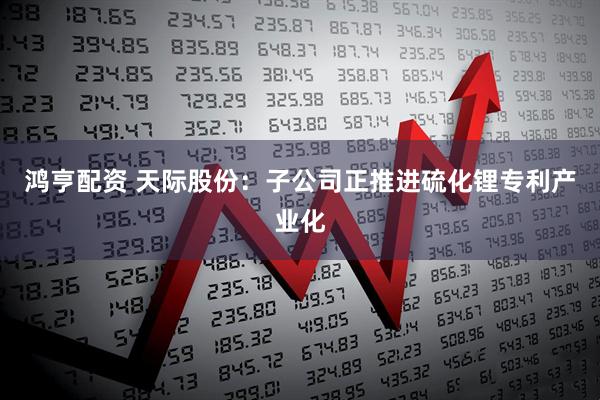 鸿亨配资 天际股份：子公司正推进硫化锂专利产业化