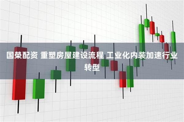 国榮配资 重塑房屋建设流程 工业化内装加速行业转型