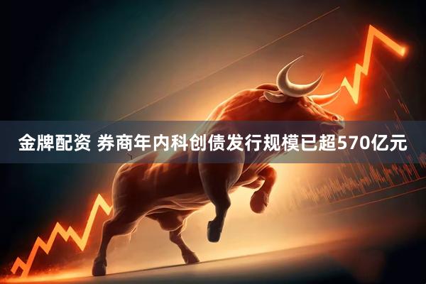 金牌配资 券商年内科创债发行规模已超570亿元