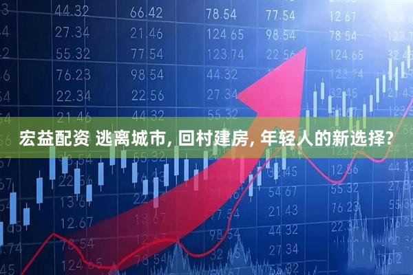 宏益配资 逃离城市, 回村建房, 年轻人的新选择?