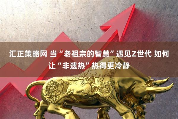 汇正策略网 当“老祖宗的智慧”遇见Z世代 如何让“非遗热”热得更冷静