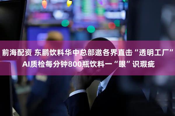前海配资 东鹏饮料华中总部邀各界直击“透明工厂” AI质检每分钟800瓶饮料一“眼”识瑕疵