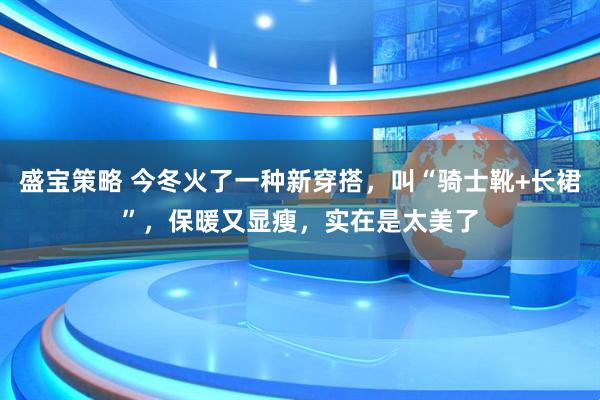 盛宝策略 今冬火了一种新穿搭，叫“骑士靴+长裙”，保暖又显瘦，实在是太美了