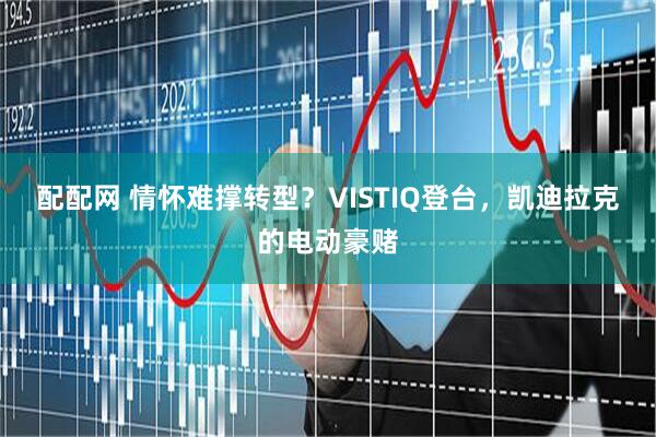 配配网 情怀难撑转型?VISTIQ登台,凯迪拉克的电动豪赌