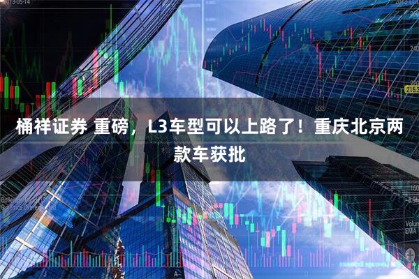 桶祥证券 重磅,L3车型可以上路了!重庆北京两款车获批