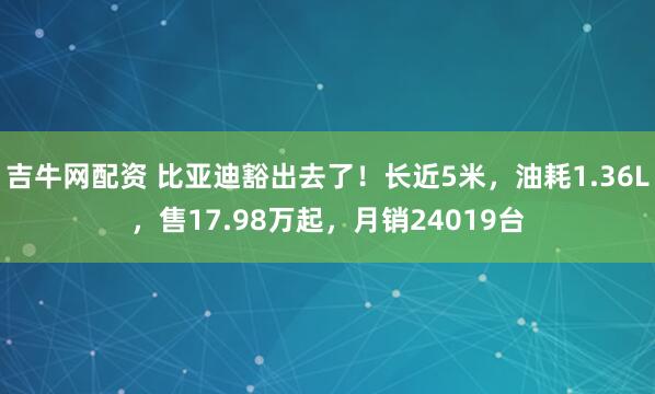 吉牛网配资 比亚迪豁出去了!长近5米,油耗1.36L,售17.98万起,月销24019台
