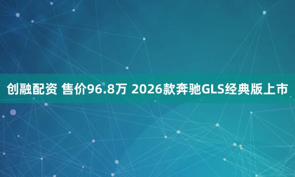 创融配资 售价96.8万 2026款奔驰GLS经典版上市