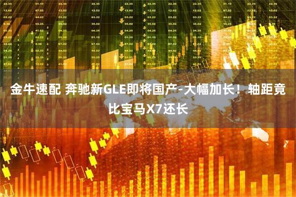 金牛速配 奔驰新GLE即将国产-大幅加长！轴距竟比宝马X7还长