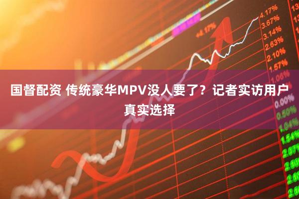 国督配资 传统豪华MPV没人要了？记者实访用户真实选择