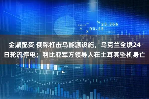 金鼎配资 俄称打击乌能源设施，乌克兰全境24日轮流停电；利比亚军方领导人在土耳其坠机身亡