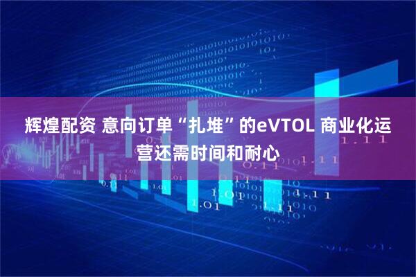 辉煌配资 意向订单“扎堆”的eVTOL 商业化运营还需时间和耐心