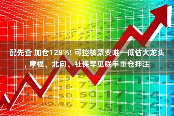 配先查 加仓128%! 可控核聚变唯一低估大龙头, 摩根、北向、社保罕见联手重仓押注